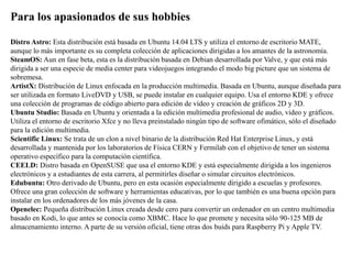 Para los apasionados de sus hobbies
Distro Astro: Esta distribución está basada en Ubuntu 14.04 LTS y utiliza el entorno de escritorio MATE,
aunque lo más importante es su completa colección de aplicaciones dirigidas a los amantes de la astronomía.
SteamOS: Aun en fase beta, esta es la distribución basada en Debian desarrollada por Valve, y que está más
dirigida a ser una especie de media center para videojuegos integrando el modo big picture que un sistema de
sobremesa.
ArtistX: Distribución de Linux enfocada en la producción multimedia. Basada en Ubuntu, aunque diseñada para
ser utilizada en formato LiveDVD y USB, se puede instalar en cualquier equipo. Usa el entorno KDE y ofrece
una colección de programas de código abierto para edición de vídeo y creación de gráficos 2D y 3D.
Ubuntu Studio: Basada en Ubuntu y orientada a la edición multimedia profesional de audio, video y gráficos.
Utiliza el entorno de escritorio Xfce y no lleva preinstalado ningún tipo de software ofimático, sólo el diseñado
para la edición multimedia.
Scientific Linux: Se trata de un clon a nivel binario de la distribución Red Hat Enterprise Linux, y está
desarrollada y mantenida por los laboratorios de Física CERN y Fermilab con el objetivo de tener un sistema
operativo específico para la computación científica.
CEELD: Distro basada en OpenSUSE que usa el entorno KDE y está especialmente dirigida a los ingenieros
electrónicos y a estudiantes de esta carrera, al permitirles diseñar o simular circuitos electrónicos.
Edubuntu: Otro derivado de Ubuntu, pero en esta ocasión especialmente dirigido a escuelas y profesores.
Ofrece una gran colección de software y herramientas educativas, por lo que también es una buena opción para
instalar en los ordenadores de los más jóvenes de la casa.
Openelec: Pequeña distribución Linux creada desde cero para convertir un ordenador en un centro multimedia
basado en Kodi, lo que antes se conocía como XBMC. Hace lo que promete y necesita sólo 90-125 MB de
almacenamiento interno. A parte de su versión oficial, tiene otras dos buids para Raspberry Pi y Apple TV.
 