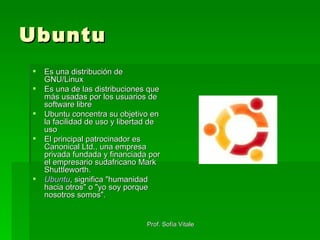 Ubuntu Es una distribución de GNU/Linux Es una de las distribuciones que más usadas por los usuarios de software libre Ubuntu concentra su objetivo en la facilidad de uso y libertad de uso El principal patrocinador es Canonical Ltd., una empresa privada fundada y financiada por el empresario sudafricano Mark Shuttleworth. Ubuntu , significa "humanidad hacia otros" o "yo soy porque nosotros somos".  