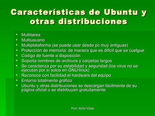 Características de Ubuntu y otras distribuciones Multitarea Multiusuario Multiplataforma (se puede usar desde pc muy antiguas) Protección de memoria: de manera que es dificil que se cuelgue Código de fuente a disposición Soporta nombres de archivos y carpetas largos Se caracteriza por su estabilidad y seguridad (los virus no se ejecutan por sí solos en GNU/linux) Reconoce con facilidad el hardware del equipo Entorno totalmente gráfico Ubuntu y otras distribuciones se descargan fácilmente de su página oficial o se distribuyen gratuitamente 