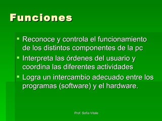 Funciones Reconoce y controla el funcionamiento de los distintos componentes de la pc Interpreta las órdenes del usuario y coordina las diferentes actividades Logra un intercambio adecuado entre los programas (software) y el hardware. 