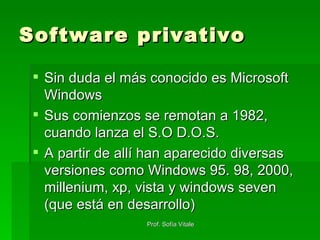 Software privativo Sin duda el más conocido es Microsoft Windows Sus comienzos se remotan a 1982, cuando lanza el S.O D.O.S. A partir de allí han aparecido diversas versiones como Windows 95. 98, 2000, millenium, xp, vista y windows seven (que está en desarrollo) 
