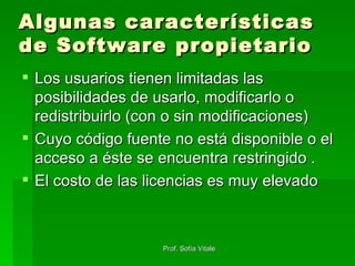 Algunas características de Software propietario Los usuarios tienen limitadas las posibilidades de usarlo, modificarlo o redistribuirlo (con o sin modificaciones) Cuyo código fuente no está disponible o el acceso a éste se encuentra restringido .  El costo de las licencias es muy elevado  