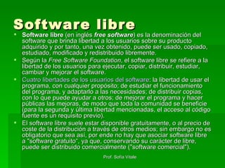 Software libre Software libre  (en inglés  free software ) es la denominación del software que brinda libertad a los usuarios sobre su producto adquirido y por tanto, una vez obtenido, puede ser usado, copiado, estudiado, modificado y redistribuido libremente.  Según la  Free Software Foundation , el software libre se refiere a la libertad de los usuarios para ejecutar, copiar, distribuir, estudiar, cambiar y mejorar el software. Cuatro libertades de los usuarios del software : la libertad de usar el programa, con cualquier propósito; de estudiar el funcionamiento del programa, y adaptarlo a las necesidades; de distribuir copias, con lo que puede ayudar a otros; de mejorar el programa y hacer públicas las mejoras, de modo que toda la comunidad se beneficie (para la segunda y última libertad mencionadas, el acceso al código fuente es un requisito previo).  El software libre suele estar disponible gratuitamente, o al precio de coste de la distribución a través de otros medios; sin embargo no es obligatorio que sea así, por ende no hay que asociar software libre a "software gratuito“, ya que, conservando su carácter de libre, puede ser distribuido comercialmente ("software comercial").  
