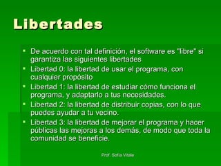 Libertades De acuerdo con tal definición, el software es "libre" si garantiza las siguientes libertades Libertad 0: la libertad de usar el programa, con cualquier propósito  Libertad 1: la libertad de estudiar cómo funciona el programa, y adaptarlo a tus necesidades.  Libertad 2: la libertad de distribuir copias, con lo que puedes ayudar a tu vecino.  Libertad 3: la libertad de mejorar el programa y hacer públicas las mejoras a los demás, de modo que toda la comunidad se beneficie.  