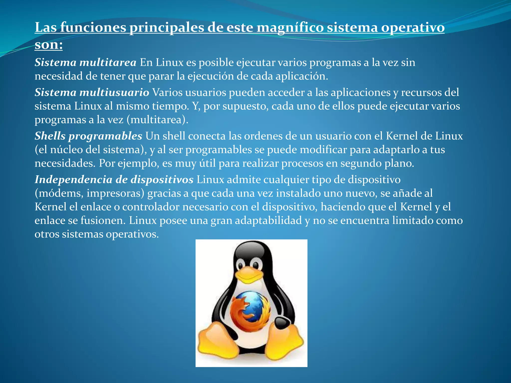 Las funciones principales de este magnífico sistema operativo
son:
Sistema multitarea En Linux es posible ejecutar varios programas a la vez sin
necesidad de tener que parar la ejecución de cada aplicación.
Sistema multiusuario Varios usuarios pueden acceder a las aplicaciones y recursos del
sistema Linux al mismo tiempo. Y, por supuesto, cada uno de ellos puede ejecutar varios
programas a la vez (multitarea).
Shells programables Un shell conecta las ordenes de un usuario con el Kernel de Linux
(el núcleo del sistema), y al ser programables se puede modificar para adaptarlo a tus
necesidades. Por ejemplo, es muy útil para realizar procesos en segundo plano.
Independencia de dispositivos Linux admite cualquier tipo de dispositivo
(módems, impresoras) gracias a que cada una vez instalado uno nuevo, se añade al
Kernel el enlace o controlador necesario con el dispositivo, haciendo que el Kernel y el
enlace se fusionen. Linux posee una gran adaptabilidad y no se encuentra limitado como
otros sistemas operativos.
 