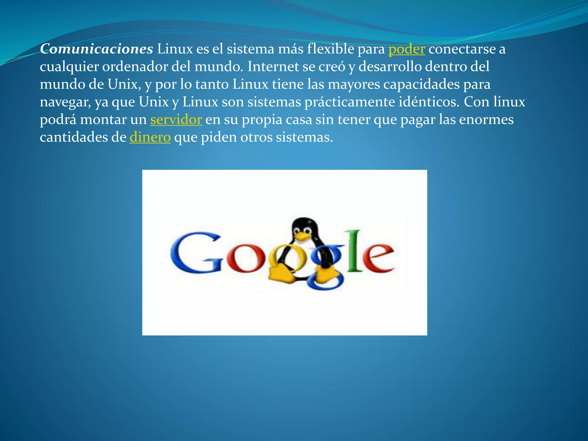 Comunicaciones Linux es el sistema más flexible para poder conectarse a
cualquier ordenador del mundo. Internet se creó y desarrollo dentro del
mundo de Unix, y por lo tanto Linux tiene las mayores capacidades para
navegar, ya que Unix y Linux son sistemas prácticamente idénticos. Con linux
podrá montar un servidor en su propia casa sin tener que pagar las enormes
cantidades de dinero que piden otros sistemas.
 