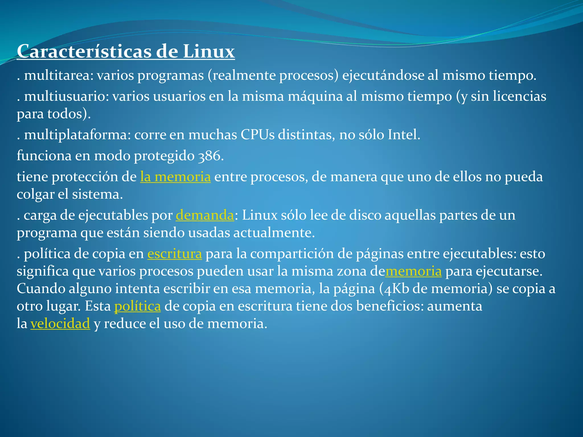 Características de Linux
. multitarea: varios programas (realmente procesos) ejecutándose al mismo tiempo.
. multiusuario: varios usuarios en la misma máquina al mismo tiempo (y sin licencias
para todos).
. multiplataforma: corre en muchas CPUs distintas, no sólo Intel.
funciona en modo protegido 386.
tiene protección de la memoria entre procesos, de manera que uno de ellos no pueda
colgar el sistema.
. carga de ejecutables por demanda: Linux sólo lee de disco aquellas partes de un
programa que están siendo usadas actualmente.
. política de copia en escritura para la compartición de páginas entre ejecutables: esto
significa que varios procesos pueden usar la misma zona dememoria para ejecutarse.
Cuando alguno intenta escribir en esa memoria, la página (4Kb de memoria) se copia a
otro lugar. Esta política de copia en escritura tiene dos beneficios: aumenta
la velocidad y reduce el uso de memoria.
 