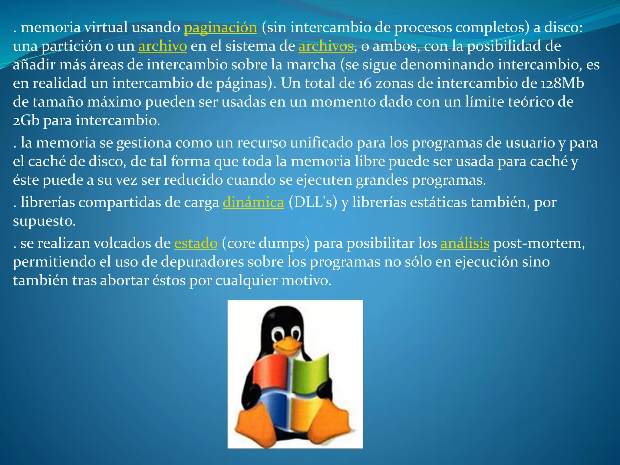 . memoria virtual usando paginación (sin intercambio de procesos completos) a disco:
una partición o un archivo en el sistema de archivos, o ambos, con la posibilidad de
añadir más áreas de intercambio sobre la marcha (se sigue denominando intercambio, es
en realidad un intercambio de páginas). Un total de 16 zonas de intercambio de 128Mb
de tamaño máximo pueden ser usadas en un momento dado con un límite teórico de
2Gb para intercambio.
. la memoria se gestiona como un recurso unificado para los programas de usuario y para
el caché de disco, de tal forma que toda la memoria libre puede ser usada para caché y
éste puede a su vez ser reducido cuando se ejecuten grandes programas.
. librerías compartidas de carga dinámica (DLL's) y librerías estáticas también, por
supuesto.
. se realizan volcados de estado (core dumps) para posibilitar los análisis post-mortem,
permitiendo el uso de depuradores sobre los programas no sólo en ejecución sino
también tras abortar éstos por cualquier motivo.
 