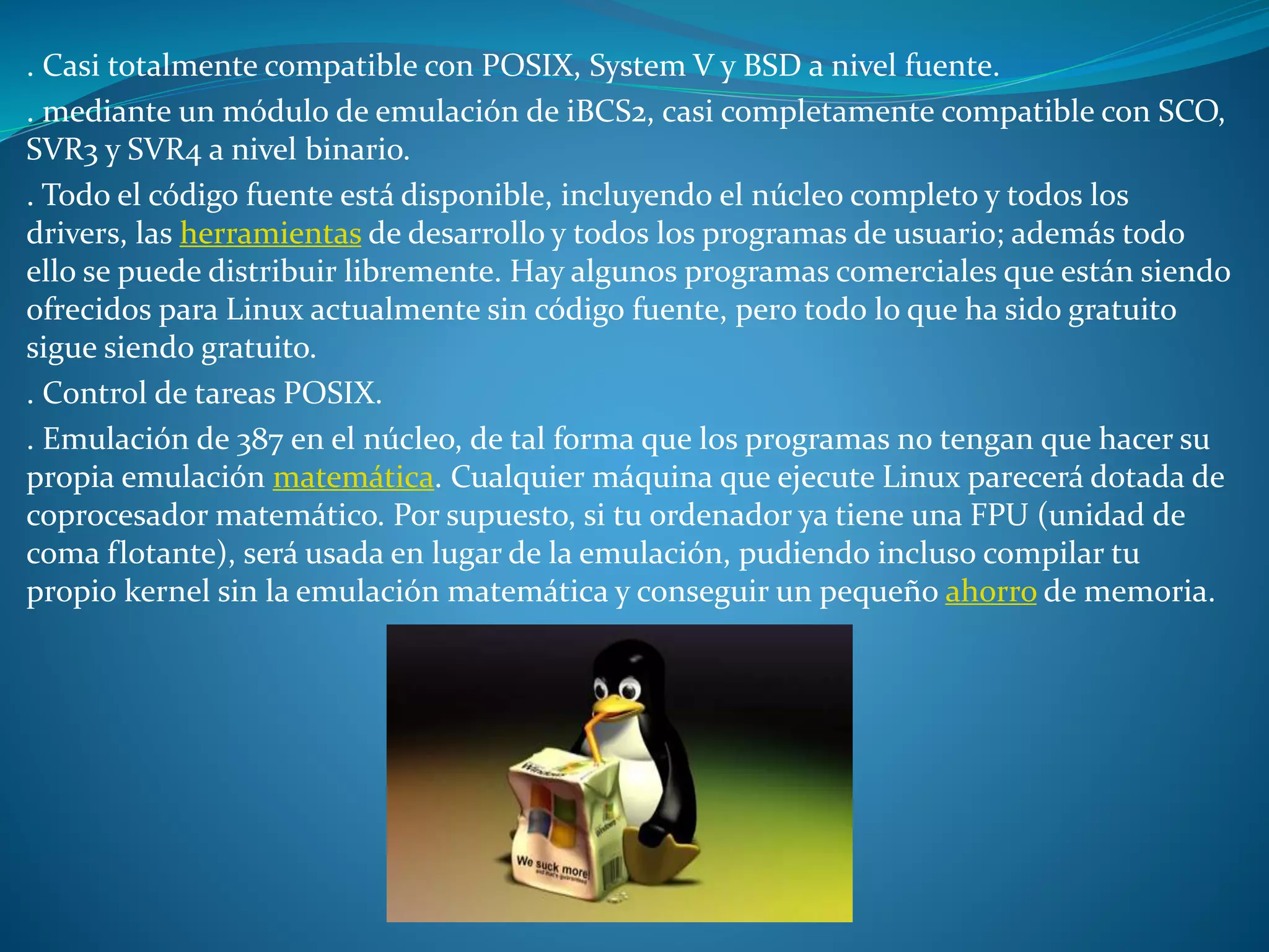 . Casi totalmente compatible con POSIX, System V y BSD a nivel fuente.
. mediante un módulo de emulación de iBCS2, casi completamente compatible con SCO,
SVR3 y SVR4 a nivel binario.
. Todo el código fuente está disponible, incluyendo el núcleo completo y todos los
drivers, las herramientas de desarrollo y todos los programas de usuario; además todo
ello se puede distribuir libremente. Hay algunos programas comerciales que están siendo
ofrecidos para Linux actualmente sin código fuente, pero todo lo que ha sido gratuito
sigue siendo gratuito.
. Control de tareas POSIX.
. Emulación de 387 en el núcleo, de tal forma que los programas no tengan que hacer su
propia emulación matemática. Cualquier máquina que ejecute Linux parecerá dotada de
coprocesador matemático. Por supuesto, si tu ordenador ya tiene una FPU (unidad de
coma flotante), será usada en lugar de la emulación, pudiendo incluso compilar tu
propio kernel sin la emulación matemática y conseguir un pequeño ahorro de memoria.
 
