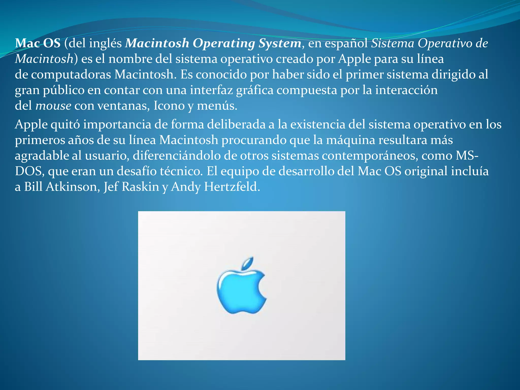 Mac OS (del inglés Macintosh Operating System, en español Sistema Operativo de
Macintosh) es el nombre del sistema operativo creado por Apple para su línea
de computadoras Macintosh. Es conocido por haber sido el primer sistema dirigido al
gran público en contar con una interfaz gráfica compuesta por la interacción
del mouse con ventanas, Icono y menús.
Apple quitó importancia de forma deliberada a la existencia del sistema operativo en los
primeros años de su línea Macintosh procurando que la máquina resultara más
agradable al usuario, diferenciándolo de otros sistemas contemporáneos, como MS-
DOS, que eran un desafío técnico. El equipo de desarrollo del Mac OS original incluía
a Bill Atkinson, Jef Raskin y Andy Hertzfeld.
 
