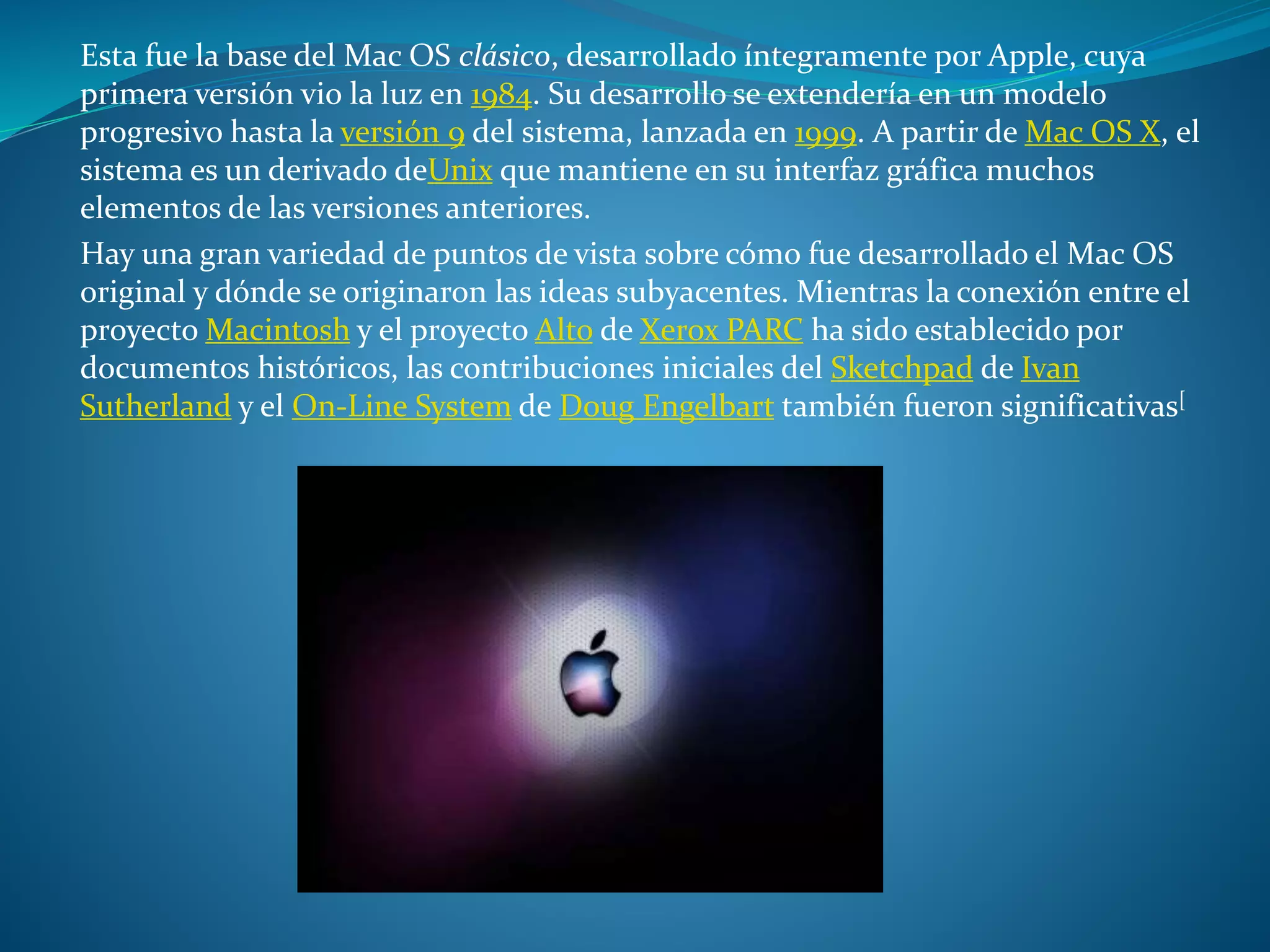 Esta fue la base del Mac OS clásico, desarrollado íntegramente por Apple, cuya
primera versión vio la luz en 1984. Su desarrollo se extendería en un modelo
progresivo hasta la versión 9 del sistema, lanzada en 1999. A partir de Mac OS X, el
sistema es un derivado deUnix que mantiene en su interfaz gráfica muchos
elementos de las versiones anteriores.
Hay una gran variedad de puntos de vista sobre cómo fue desarrollado el Mac OS
original y dónde se originaron las ideas subyacentes. Mientras la conexión entre el
proyecto Macintosh y el proyecto Alto de Xerox PARC ha sido establecido por
documentos históricos, las contribuciones iniciales del Sketchpad de Ivan
Sutherland y el On-Line System de Doug Engelbart también fueron significativas[
 