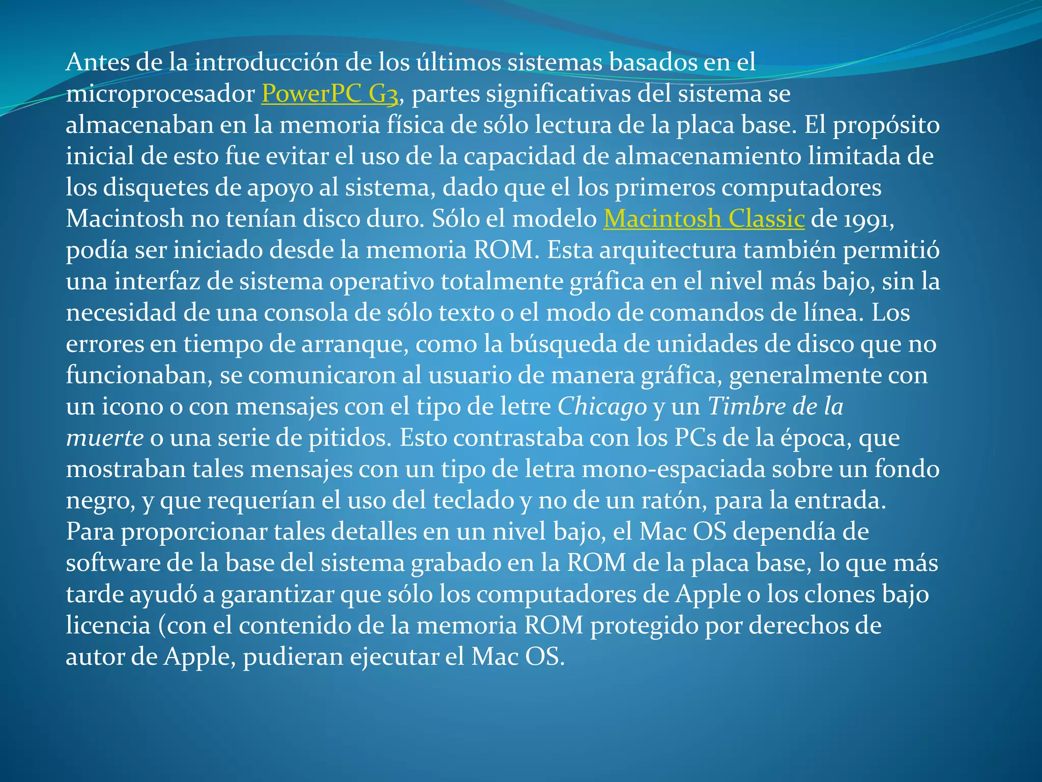 Antes de la introducción de los últimos sistemas basados en el
microprocesador PowerPC G3, partes significativas del sistema se
almacenaban en la memoria física de sólo lectura de la placa base. El propósito
inicial de esto fue evitar el uso de la capacidad de almacenamiento limitada de
los disquetes de apoyo al sistema, dado que el los primeros computadores
Macintosh no tenían disco duro. Sólo el modelo Macintosh Classic de 1991,
podía ser iniciado desde la memoria ROM. Esta arquitectura también permitió
una interfaz de sistema operativo totalmente gráfica en el nivel más bajo, sin la
necesidad de una consola de sólo texto o el modo de comandos de línea. Los
errores en tiempo de arranque, como la búsqueda de unidades de disco que no
funcionaban, se comunicaron al usuario de manera gráfica, generalmente con
un icono o con mensajes con el tipo de letre Chicago y un Timbre de la
muerte o una serie de pitidos. Esto contrastaba con los PCs de la época, que
mostraban tales mensajes con un tipo de letra mono-espaciada sobre un fondo
negro, y que requerían el uso del teclado y no de un ratón, para la entrada.
Para proporcionar tales detalles en un nivel bajo, el Mac OS dependía de
software de la base del sistema grabado en la ROM de la placa base, lo que más
tarde ayudó a garantizar que sólo los computadores de Apple o los clones bajo
licencia (con el contenido de la memoria ROM protegido por derechos de
autor de Apple, pudieran ejecutar el Mac OS.
 