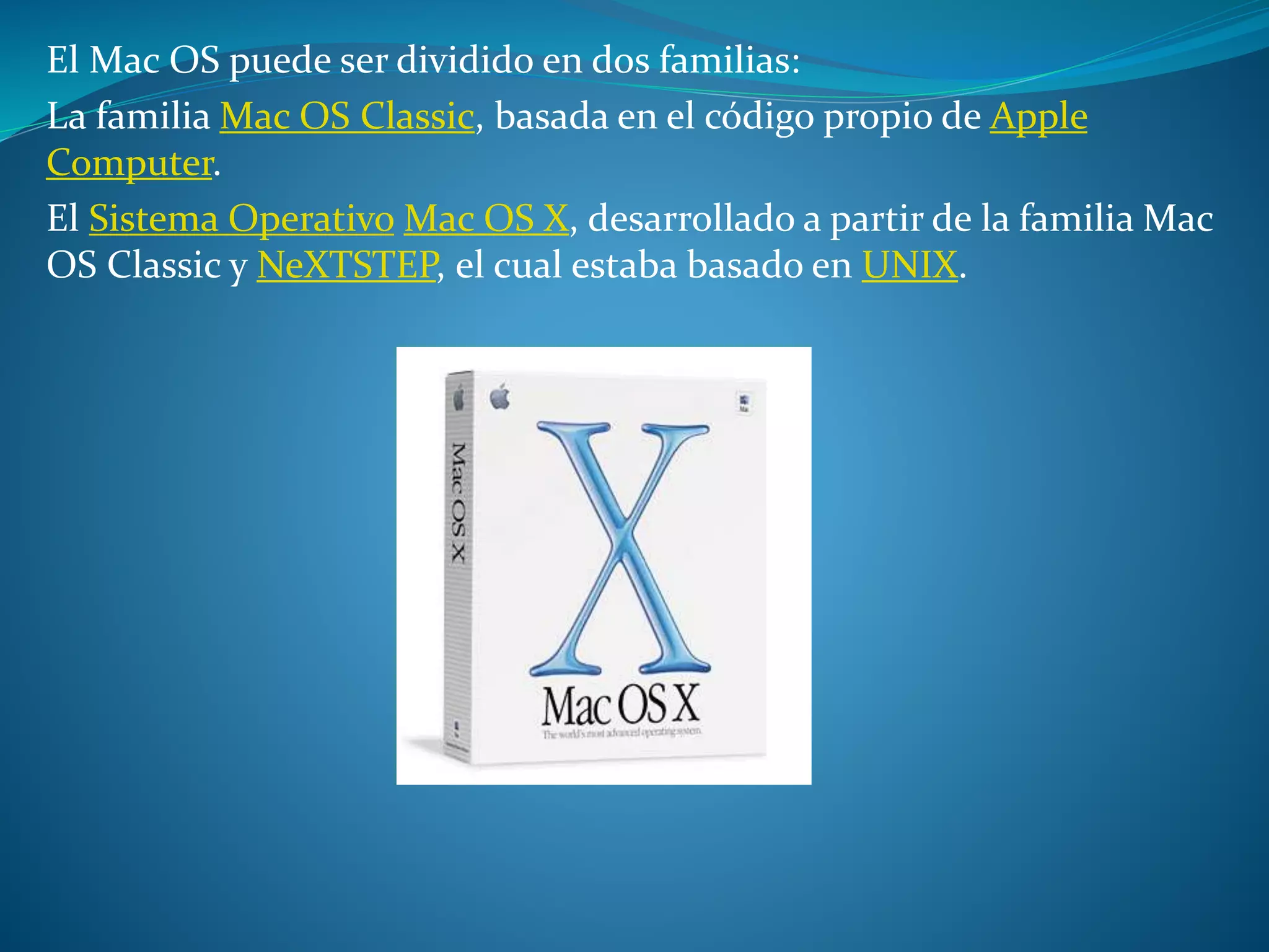 El Mac OS puede ser dividido en dos familias:
La familia Mac OS Classic, basada en el código propio de Apple
Computer.
El Sistema Operativo Mac OS X, desarrollado a partir de la familia Mac
OS Classic y NeXTSTEP, el cual estaba basado en UNIX.
 