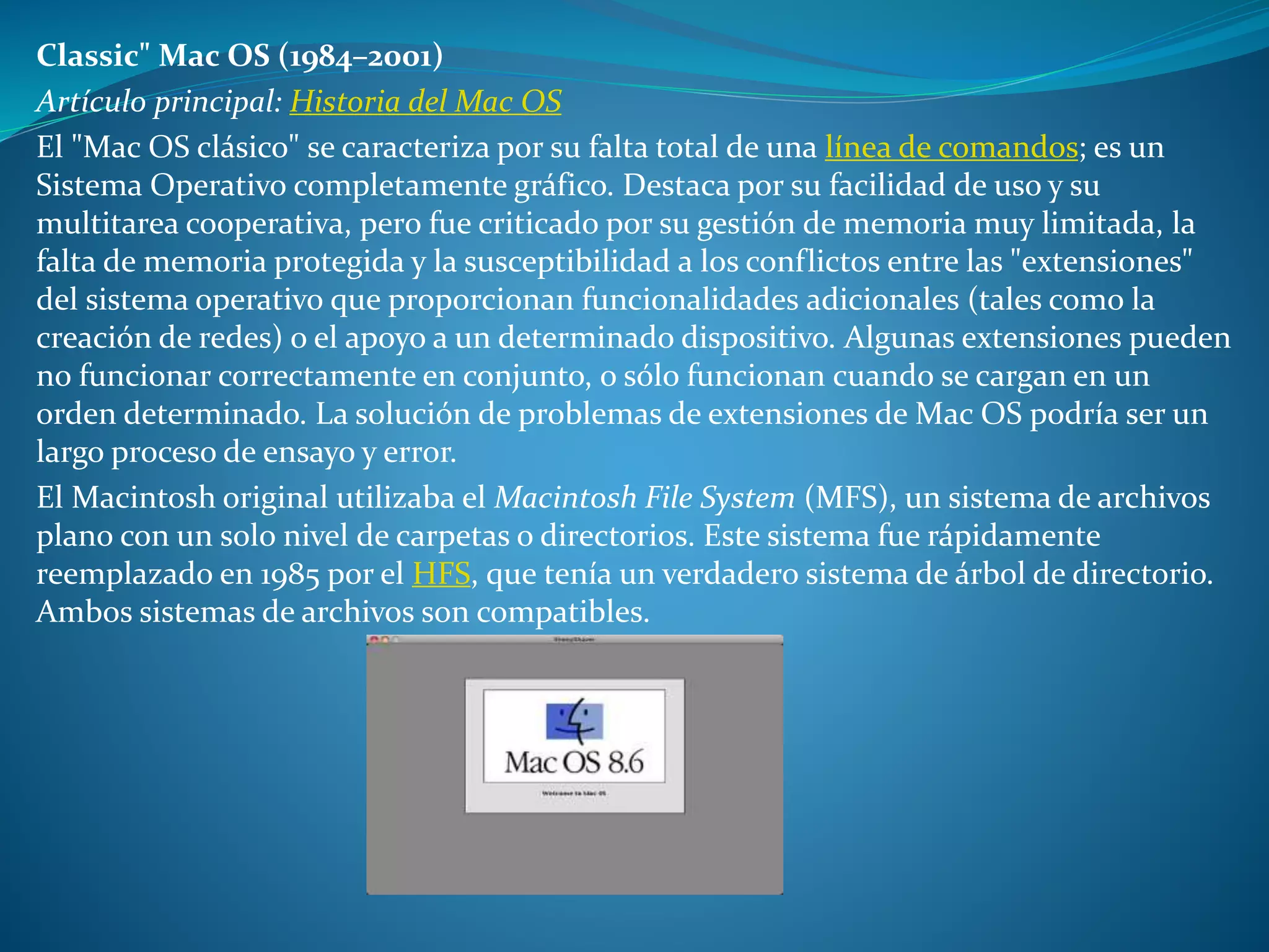 Classic" Mac OS (1984–2001)
Artículo principal: Historia del Mac OS
El "Mac OS clásico" se caracteriza por su falta total de una línea de comandos; es un
Sistema Operativo completamente gráfico. Destaca por su facilidad de uso y su
multitarea cooperativa, pero fue criticado por su gestión de memoria muy limitada, la
falta de memoria protegida y la susceptibilidad a los conflictos entre las "extensiones"
del sistema operativo que proporcionan funcionalidades adicionales (tales como la
creación de redes) o el apoyo a un determinado dispositivo. Algunas extensiones pueden
no funcionar correctamente en conjunto, o sólo funcionan cuando se cargan en un
orden determinado. La solución de problemas de extensiones de Mac OS podría ser un
largo proceso de ensayo y error.
El Macintosh original utilizaba el Macintosh File System (MFS), un sistema de archivos
plano con un solo nivel de carpetas o directorios. Este sistema fue rápidamente
reemplazado en 1985 por el HFS, que tenía un verdadero sistema de árbol de directorio.
Ambos sistemas de archivos son compatibles.
 