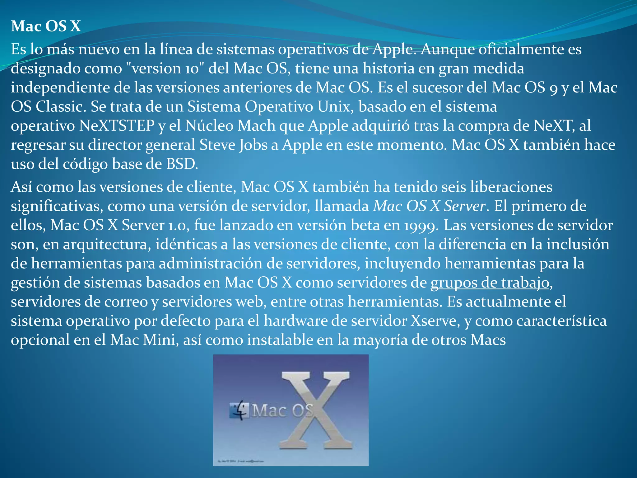 Mac OS X
Es lo más nuevo en la línea de sistemas operativos de Apple. Aunque oficialmente es
designado como "version 10" del Mac OS, tiene una historia en gran medida
independiente de las versiones anteriores de Mac OS. Es el sucesor del Mac OS 9 y el Mac
OS Classic. Se trata de un Sistema Operativo Unix, basado en el sistema
operativo NeXTSTEP y el Núcleo Mach que Apple adquirió tras la compra de NeXT, al
regresar su director general Steve Jobs a Apple en este momento. Mac OS X también hace
uso del código base de BSD.
Así como las versiones de cliente, Mac OS X también ha tenido seis liberaciones
significativas, como una versión de servidor, llamada Mac OS X Server. El primero de
ellos, Mac OS X Server 1.0, fue lanzado en versión beta en 1999. Las versiones de servidor
son, en arquitectura, idénticas a las versiones de cliente, con la diferencia en la inclusión
de herramientas para administración de servidores, incluyendo herramientas para la
gestión de sistemas basados en Mac OS X como servidores de grupos de trabajo,
servidores de correo y servidores web, entre otras herramientas. Es actualmente el
sistema operativo por defecto para el hardware de servidor Xserve, y como característica
opcional en el Mac Mini, así como instalable en la mayoría de otros Macs
 