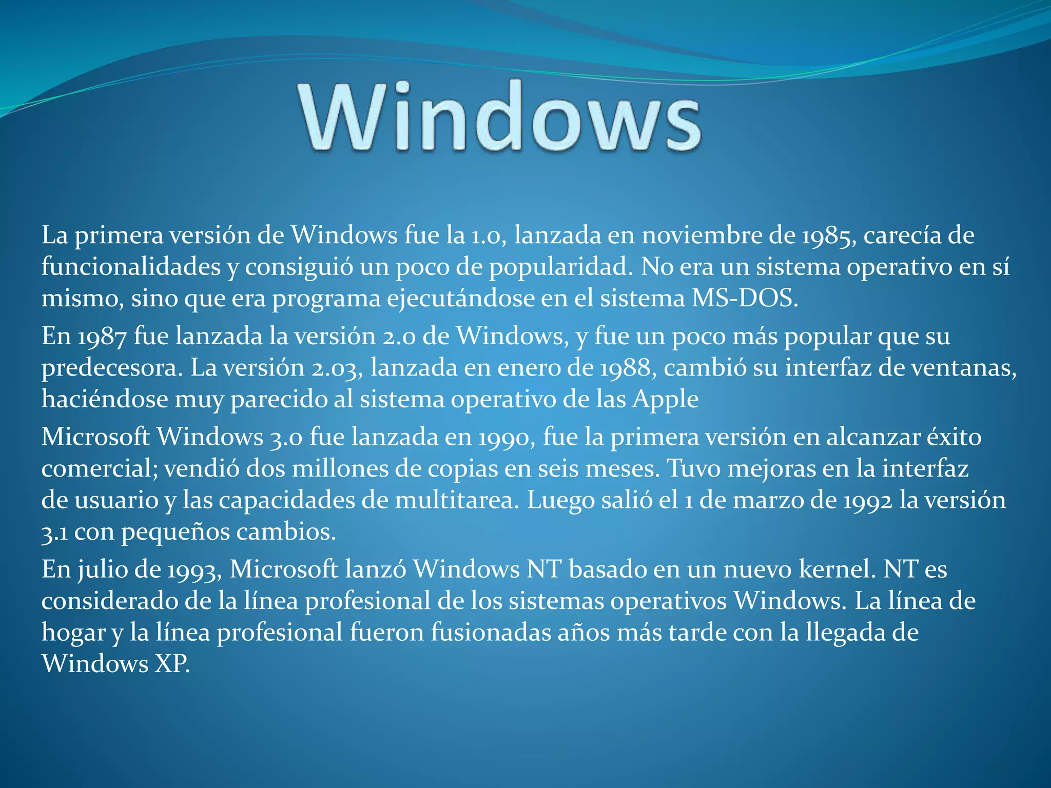 La primera versión de Windows fue la 1.0, lanzada en noviembre de 1985, carecía de
funcionalidades y consiguió un poco de popularidad. No era un sistema operativo en sí
mismo, sino que era programa ejecutándose en el sistema MS-DOS.
En 1987 fue lanzada la versión 2.0 de Windows, y fue un poco más popular que su
predecesora. La versión 2.03, lanzada en enero de 1988, cambió su interfaz de ventanas,
haciéndose muy parecido al sistema operativo de las Apple
Microsoft Windows 3.0 fue lanzada en 1990, fue la primera versión en alcanzar éxito
comercial; vendió dos millones de copias en seis meses. Tuvo mejoras en la interfaz
de usuario y las capacidades de multitarea. Luego salió el 1 de marzo de 1992 la versión
3.1 con pequeños cambios.
En julio de 1993, Microsoft lanzó Windows NT basado en un nuevo kernel. NT es
considerado de la línea profesional de los sistemas operativos Windows. La línea de
hogar y la línea profesional fueron fusionadas años más tarde con la llegada de
Windows XP.
 