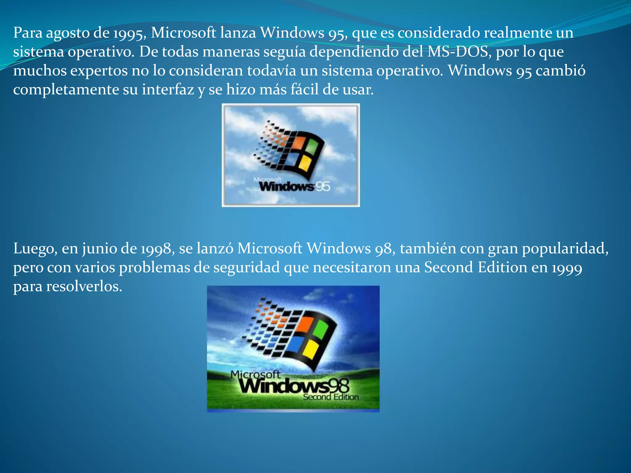 Para agosto de 1995, Microsoft lanza Windows 95, que es considerado realmente un
sistema operativo. De todas maneras seguía dependiendo del MS-DOS, por lo que
muchos expertos no lo consideran todavía un sistema operativo. Windows 95 cambió
completamente su interfaz y se hizo más fácil de usar.
Luego, en junio de 1998, se lanzó Microsoft Windows 98, también con gran popularidad,
pero con varios problemas de seguridad que necesitaron una Second Edition en 1999
para resolverlos.
 
