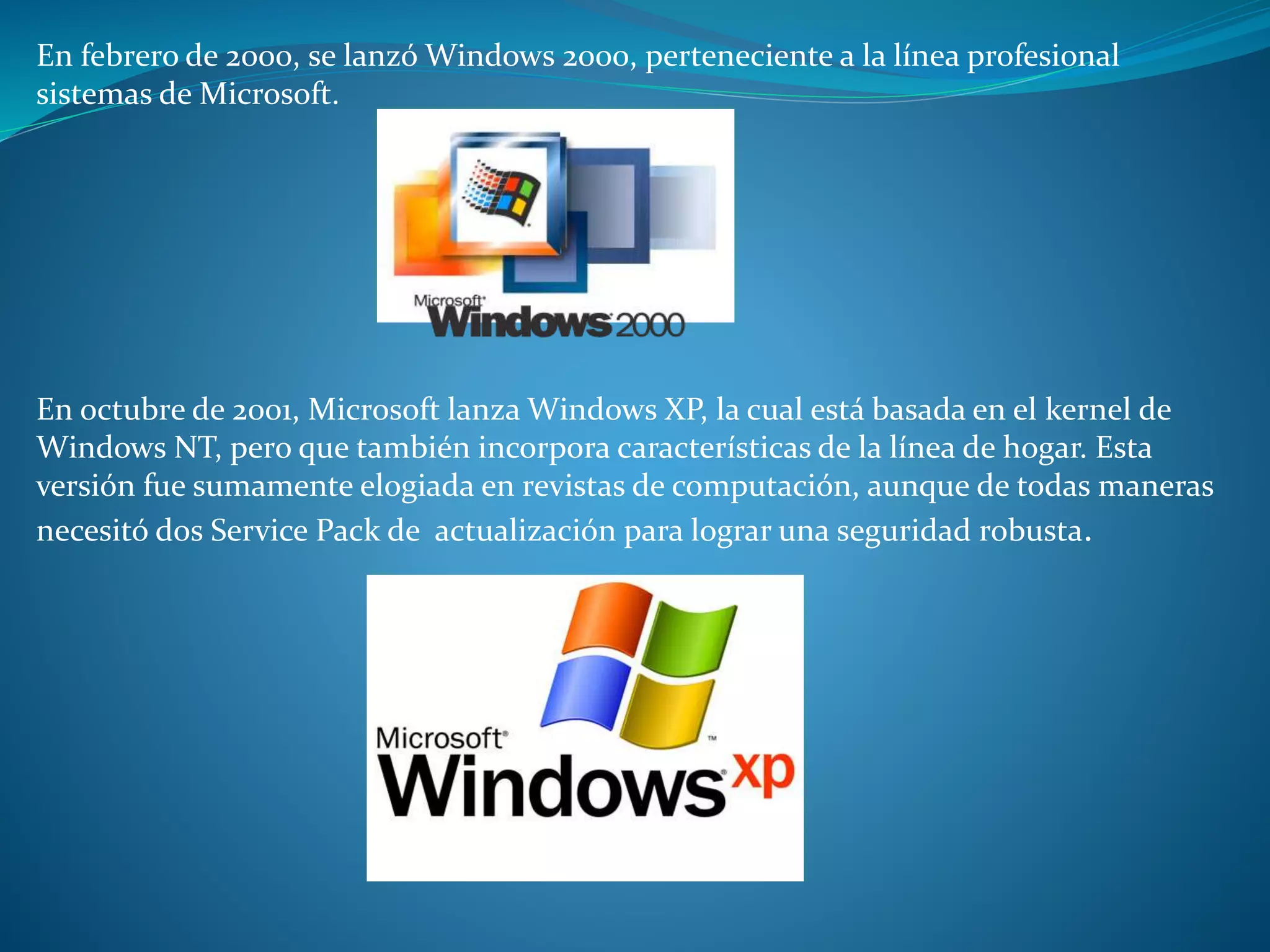 En febrero de 2000, se lanzó Windows 2000, perteneciente a la línea profesional
sistemas de Microsoft.
En octubre de 2001, Microsoft lanza Windows XP, la cual está basada en el kernel de
Windows NT, pero que también incorpora características de la línea de hogar. Esta
versión fue sumamente elogiada en revistas de computación, aunque de todas maneras
necesitó dos Service Pack de actualización para lograr una seguridad robusta.
 