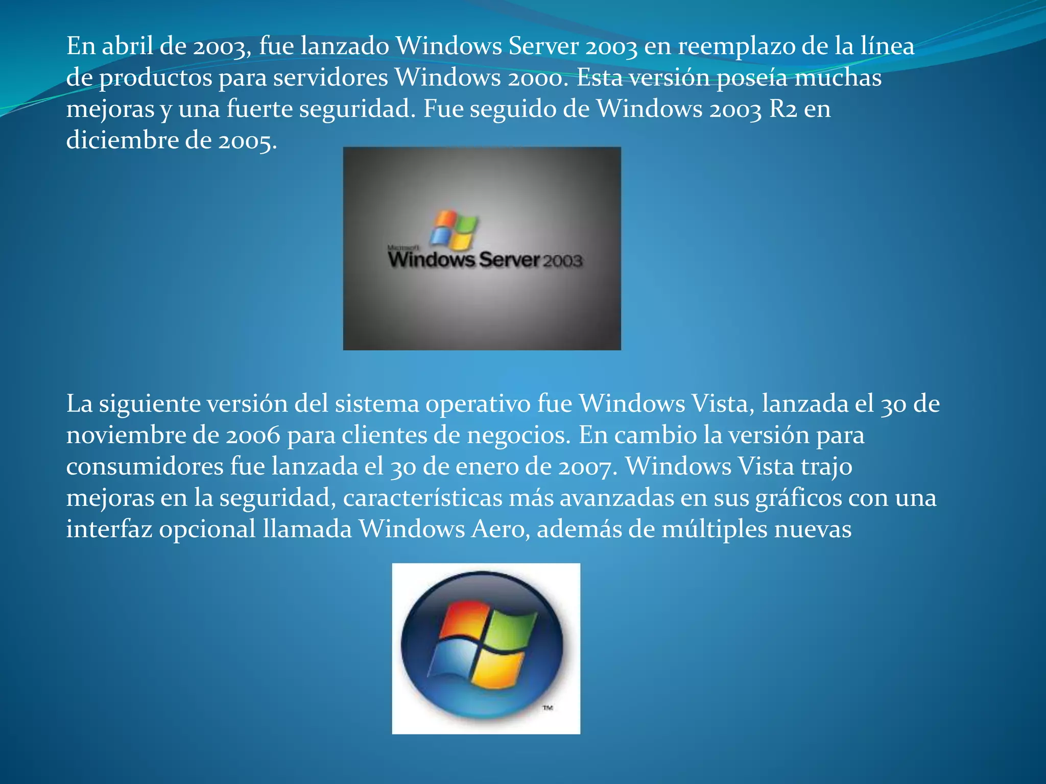 En abril de 2003, fue lanzado Windows Server 2003 en reemplazo de la línea
de productos para servidores Windows 2000. Esta versión poseía muchas
mejoras y una fuerte seguridad. Fue seguido de Windows 2003 R2 en
diciembre de 2005.
La siguiente versión del sistema operativo fue Windows Vista, lanzada el 30 de
noviembre de 2006 para clientes de negocios. En cambio la versión para
consumidores fue lanzada el 30 de enero de 2007. Windows Vista trajo
mejoras en la seguridad, características más avanzadas en sus gráficos con una
interfaz opcional llamada Windows Aero, además de múltiples nuevas
 