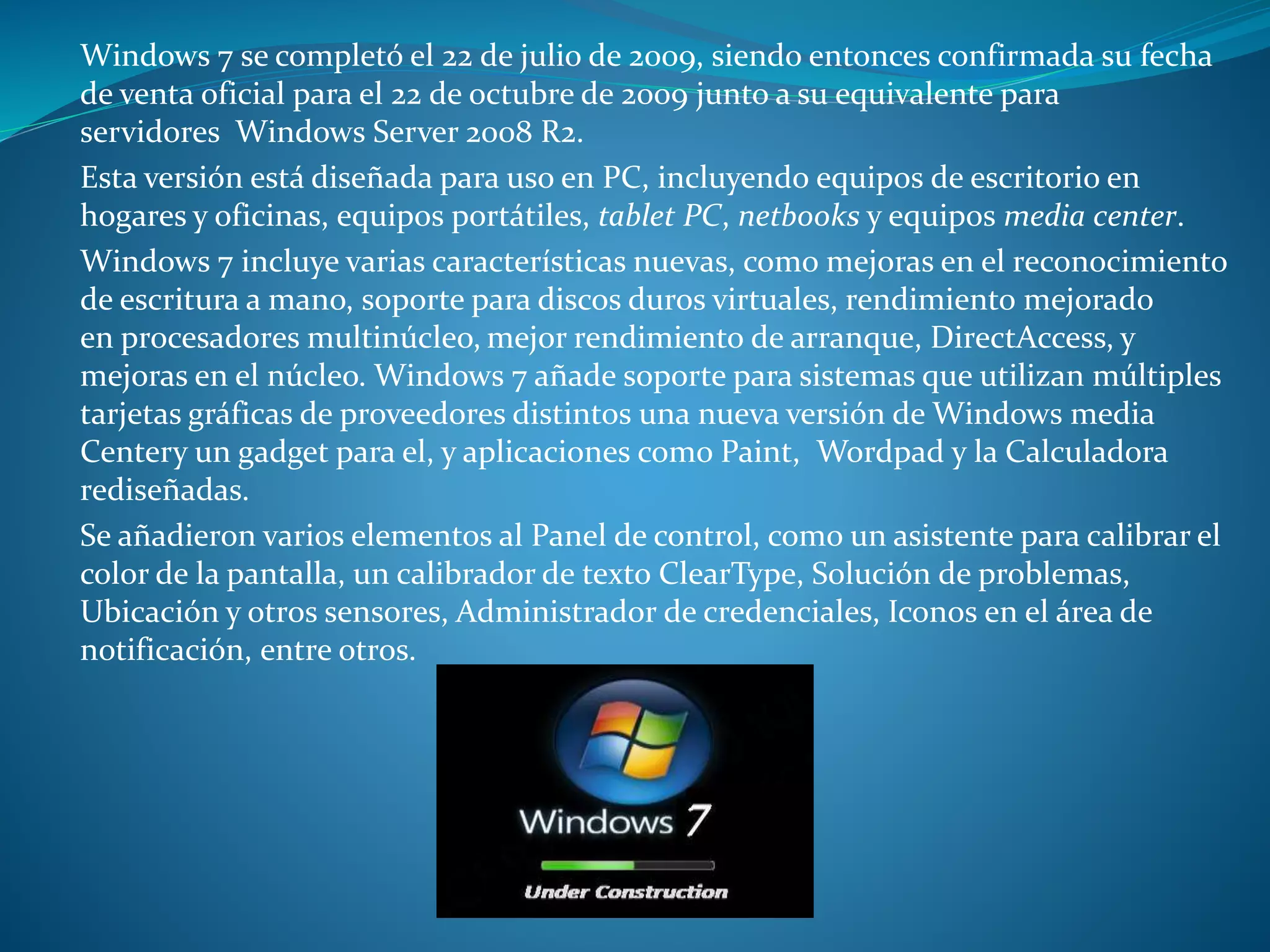Windows 7 se completó el 22 de julio de 2009, siendo entonces confirmada su fecha
de venta oficial para el 22 de octubre de 2009 junto a su equivalente para
servidores Windows Server 2008 R2.
Esta versión está diseñada para uso en PC, incluyendo equipos de escritorio en
hogares y oficinas, equipos portátiles, tablet PC, netbooks y equipos media center.
Windows 7 incluye varias características nuevas, como mejoras en el reconocimiento
de escritura a mano, soporte para discos duros virtuales, rendimiento mejorado
en procesadores multinúcleo, mejor rendimiento de arranque, DirectAccess, y
mejoras en el núcleo. Windows 7 añade soporte para sistemas que utilizan múltiples
tarjetas gráficas de proveedores distintos una nueva versión de Windows media
Centery un gadget para el, y aplicaciones como Paint, Wordpad y la Calculadora
rediseñadas.
Se añadieron varios elementos al Panel de control, como un asistente para calibrar el
color de la pantalla, un calibrador de texto ClearType, Solución de problemas,
Ubicación y otros sensores, Administrador de credenciales, Iconos en el área de
notificación, entre otros.
 