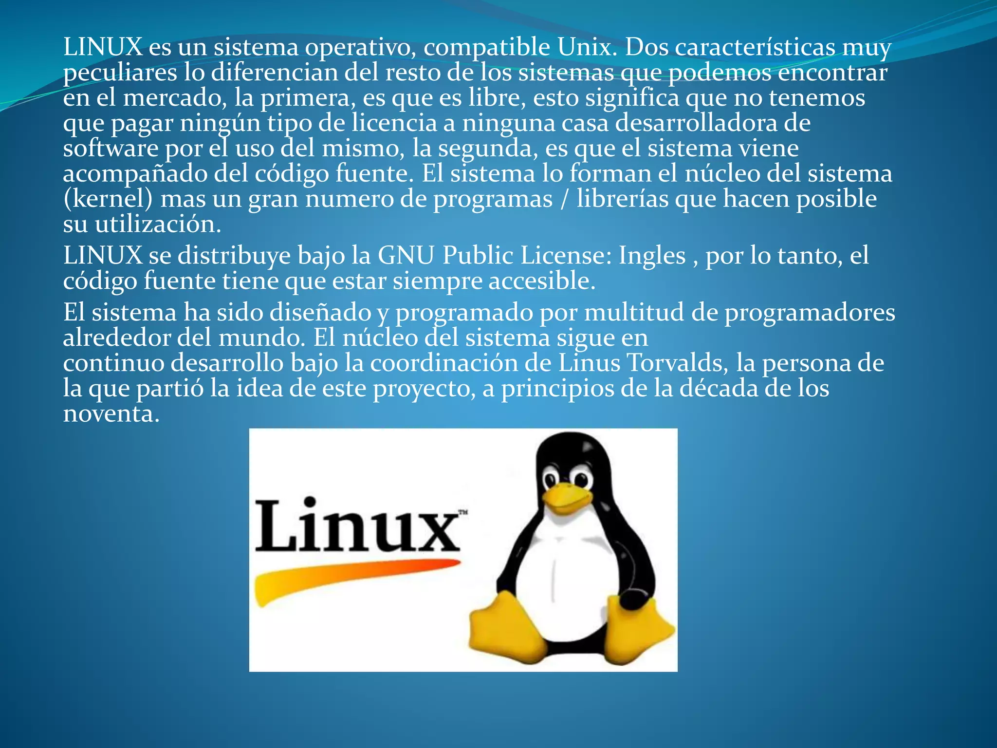LINUX es un sistema operativo, compatible Unix. Dos características muy
peculiares lo diferencian del resto de los sistemas que podemos encontrar
en el mercado, la primera, es que es libre, esto significa que no tenemos
que pagar ningún tipo de licencia a ninguna casa desarrolladora de
software por el uso del mismo, la segunda, es que el sistema viene
acompañado del código fuente. El sistema lo forman el núcleo del sistema
(kernel) mas un gran numero de programas / librerías que hacen posible
su utilización.
LINUX se distribuye bajo la GNU Public License: Ingles , por lo tanto, el
código fuente tiene que estar siempre accesible.
El sistema ha sido diseñado y programado por multitud de programadores
alrededor del mundo. El núcleo del sistema sigue en
continuo desarrollo bajo la coordinación de Linus Torvalds, la persona de
la que partió la idea de este proyecto, a principios de la década de los
noventa.
 