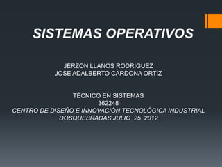 SISTEMAS OPERATIVOS

             JERZON LLANOS RODRIGUEZ
           JOSE ADALBERTO CARDONA ORTÍZ


                TÉCNICO EN SISTEMAS
                       362248
CENTRO DE DISEÑO E INNOVACIÓN TECNOLÓGICA INDUSTRIAL
             DOSQUEBRADAS JULIO 25 2012
 