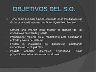   Tiene como principal función controlar todos los dispositivos
    de entrada y salida para cumplir los siguientes objetivos:

-   Ofrecer una interfaz para facilitar el manejo de los
    dispositivos de entrada y salida.
-   Proporcionar mejoras en el rendimiento para optimizar la
    entrada y salida del sistema.
-   Facilita la instalación de dispositivos empleando
    mecanismos de plug & play.
-   Permite     conectar      diferentes dispositivos físicos
    proporcionando los mecanismos virtuales.
 