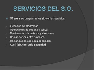    Ofrece a los programas los siguientes servicios:

-   Ejecución de programas
-   Operaciones de entrada y salida
-   Manipulación de archivos y directorios
-   Comunicación entre procesos
-   Comunicación con equipos remotos
-   Administración de la seguridad
 