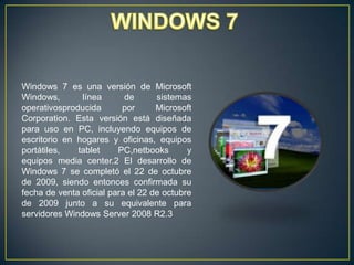 Windows 7 es una versión de Microsoft
Windows,
línea
de
sistemas
operativosproducida
por
Microsoft
Corporation. Esta versión está diseñada
para uso en PC, incluyendo equipos de
escritorio en hogares y oficinas, equipos
portátiles,
tablet
PC,netbooks
y
equipos media center.2 El desarrollo de
Windows 7 se completó el 22 de octubre
de 2009, siendo entonces confirmada su
fecha de venta oficial para el 22 de octubre
de 2009 junto a su equivalente para
servidores Windows Server 2008 R2.3

 