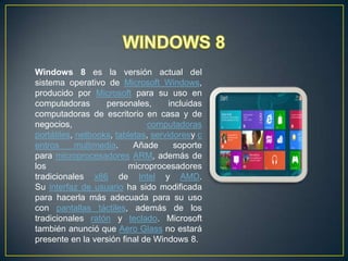 Windows 8 es la versión actual del
sistema operativo de Microsoft Windows,
producido por Microsoft para su uso en
computadoras
personales,
incluidas
computadoras de escritorio en casa y de
negocios,
computadoras
portátiles, netbooks, tabletas, servidoresy c
entros
multimedia.
Añade
soporte
para microprocesadores ARM, además de
los
microprocesadores
tradicionales x86 de Intel y AMD.
Su interfaz de usuario ha sido modificada
para hacerla más adecuada para su uso
con pantallas táctiles, además de los
tradicionales ratón y teclado. Microsoft
también anunció que Aero Glass no estará
presente en la versión final de Windows 8.

 