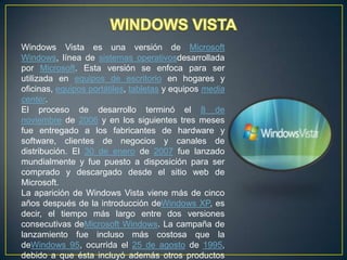 Windows Vista es una versión de Microsoft
Windows, línea de sistemas operativosdesarrollada
por Microsoft. Esta versión se enfoca para ser
utilizada en equipos de escritorio en hogares y
oficinas, equipos portátiles, tabletas y equipos media
center.
El proceso de desarrollo terminó el 8 de
noviembre de 2006 y en los siguientes tres meses
fue entregado a los fabricantes de hardware y
software, clientes de negocios y canales de
distribución. El 30 de enero de 2007 fue lanzado
mundialmente y fue puesto a disposición para ser
comprado y descargado desde el sitio web de
Microsoft.
La aparición de Windows Vista viene más de cinco
años después de la introducción deWindows XP, es
decir, el tiempo más largo entre dos versiones
consecutivas deMicrosoft Windows. La campaña de
lanzamiento fue incluso más costosa que la
deWindows 95, ocurrida el 25 de agosto de 1995,
debido a que ésta incluyó además otros productos

 