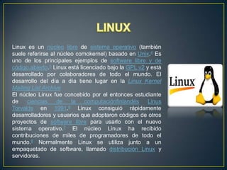 Linux es un núcleo libre de sistema operativo (también
suele referirse al núcleo comokernel) basado en Unix.4 Es
uno de los principales ejemplos de software libre y de
código abierto.5 Linux está licenciado bajo la GPL v2 y está
desarrollado por colaboradores de todo el mundo. El
desarrollo del día a día tiene lugar en la Linux Kernel
Mailing List Archive
El núcleo Linux fue concebido por el entonces estudiante
de
ciencias
de
la
computaciónfinlandés
Linus
Torvalds en 1991.6 Linux consiguió rápidamente
desarrolladores y usuarios que adoptaron códigos de otros
proyectos de software libre para usarlo con el nuevo
sistema operativo.7 El núcleo Linux ha recibido
contribuciones de miles de programadores de todo el
mundo.8 Normalmente Linux se utiliza junto a un
empaquetado de software, llamado distribución Linux y
servidores.

 