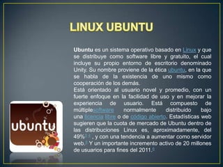 Ubuntu es un sistema operativo basado en Linux y que
se distribuye como software libre y gratuito, el cual
incluye su propio entorno de escritorio denominado
Unity. Su nombre proviene de la ética ubuntu, en la que
se habla de la existencia de uno mismo como
cooperación de los demás.
Está orientado al usuario novel y promedio, con un
fuerte enfoque en la facilidad de uso y en mejorar la
experiencia de usuario. Está compuesto de
múltiplesoftware
normalmente
distribuido
bajo
una licencia libre o de código abierto. Estadísticas web
sugieren que la cuota de mercado de Ubuntu dentro de
las distribuciones Linux es, aproximadamente, del
49%3 4 , y con una tendencia a aumentar como servidor
web.5 Y un importante incremento activo de 20 millones
de usuarios para fines del 2011.6

 