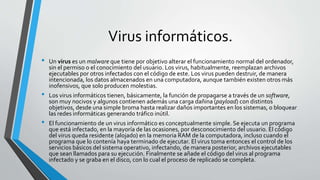 Virus informáticos.
• Un virus es un malware que tiene por objetivo alterar el funcionamiento normal del ordenador,
sin el permiso o el conocimiento del usuario. Los virus, habitualmente, reemplazan archivos
ejecutables por otros infectados con el código de este. Los virus pueden destruir, de manera
intencionada, los datos almacenados en una computadora, aunque también existen otros más
inofensivos, que solo producen molestias.
• Los virus informáticos tienen, básicamente, la función de propagarse a través de un software,
son muy nocivos y algunos contienen además una carga dañina (payload) con distintos
objetivos, desde una simple broma hasta realizar daños importantes en los sistemas, o bloquear
las redes informáticas generando tráfico inútil.
• El funcionamiento de un virus informático es conceptualmente simple. Se ejecuta un programa
que está infectado, en la mayoría de las ocasiones, por desconocimiento del usuario. El código
del virus queda residente (alojado) en la memoria RAM de la computadora, incluso cuando el
programa que lo contenía haya terminado de ejecutar. El virus toma entonces el control de los
servicios básicos del sistema operativo, infectando, de manera posterior, archivos ejecutables
que sean llamados para su ejecución. Finalmente se añade el código del virus al programa
infectado y se graba en el disco, con lo cual el proceso de replicado se completa.
 