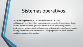 Sistemas operativos.
• Un sistema operativo (SO o, frecuentemente, OS —del
inglés operating system—) es un programa o conjunto de programas de un
sistema informático que gestiona los recursos de hardware y provee
servicios a los programas de aplicación de software, ejecutándose en modo
privilegiado respecto de los restantes (aunque puede que parte de él se
ejecute en espacio de usuario).
 