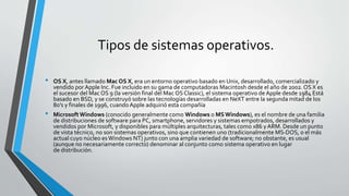 Tipos de sistemas operativos.
• OS X, antes llamado Mac OS X, era un entorno operativo basado en Unix, desarrollado, comercializado y
vendido por Apple Inc. Fue incluido en su gama de computadoras Macintosh desde el año de 2002.OS X es
el sucesor del Mac OS 9 (la versión final del Mac OSClassic), el sistema operativo de Apple desde 1984 Está
basado en BSD, y se construyó sobre las tecnologías desarrolladas en NeXT entre la segunda mitad de los
80's y finales de 1996, cuandoApple adquirió esta compañía
• MicrosoftWindows (conocido generalmente como Windows o MSWindows), es el nombre de una familia
de distribuciones de software para PC, smartphone, servidores y sistemas empotrados, desarrollados y
vendidos por Microsoft, y disponibles para múltiples arquitecturas, tales como x86 yARM. Desde un punto
de vista técnico, no son sistemas operativos, sino que contienen uno (tradicionalmente MS-DOS, o el más
actual cuyo núcleo es Windows NT) junto con una amplia variedad de software; no obstante, es usual
(aunque no necesariamente correcto) denominar al conjunto como sistema operativo en lugar
de distribución.
 