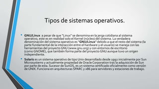 Tipos de sistemas operativos.
• GNU/Linux a pesar de que "Linux" se denomina en la jerga cotidiana al sistema
operativo, este es en realidad solo el Kernel (núcleo) del sistema. La verdadera
denominación del sistema operativo es "GNU/Linux" debido a que el resto del sistema (la
parte fundamental de la interacción entre el hardware y el usuario) se maneja con las
herramientas del proyecto GNU (www.gnu.org) y con entornos de escritorio
(como GNOME), que también forma parte del proyecto GNU aunque tuvo un origen
independiente.
• Solaris es un sistema operativo de tipo Unix desarrollado desde 1992 inicialmente por Sun
Microsystems y actualmente propiedad de Oracle Corporation tras la adquisición de Sun
por parte de esta. Sucesor de SunOS, es un sistema certificado oficialmente como versión
de UNIX. Funciona en arquitecturas SPARC y x86 para servidores y estaciones de trabajo.
 