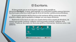 El Escritorio.
El área grande que se ve en la parte superior de la pantalla se
denomina Escritorio. A veces, (para agregar a su confusión!) puede usarse el término
Escritorio para referirse a todo lo que se ve en el monitor cuando arrancaWindows.
El principal propósito del Escritorio es de mantener allí los iconos de accesos
directos o atajos, que lo ayudarán a trabajar con una mayor eficiencia.
Realmente el Escritorio es solo una carpeta dentro de la carpeta de Windows, de
manera que puede contener cualquier cosa que pueda contener cualquier otra
carpeta. Puede ser decorado con texturaso gráficos interesantes.Veremos como. más
adelante.
 
