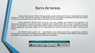 Barra de tareas.
Atravesando la parte inferior de la pantalla, vemos la Barra de Tareas. Normalmente se halla
siempre a la vista. Además de contener el Menú de Inicio y la Bandeja, la principal función de la Barra
de Tareas es de mostrar que tareas están corriendo en cada momento.
Cada aplicación abierta tiene un icono con una etiqueta que muestra el programa y el
documento presente, cuando hay lugar suficiente para poder verlo! Los iconos y etiquetas para las
tareas, se autoajustan en su tamaño para poder entrar en la Barra de Tareas. De manera que si tiene
varios programas corriendo, puede no ver demasiado del icono de cada uno de ellos en la barra de
tareas.
En WinXP usted puede ver dos flechas en la aBarra de Tareas cuando hay artículos
demasiados de mostrar en el espacio permitido. Hacer un clic on el flechas y una lista de menú aparece
o el espacio ensanchará para mostrar los artículos escondidos.
 