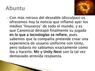    Con más retraso del deseable (disculpas) os
    ofrecemos hoy la noticia que inflamó ayer los
    medios ‘linuxeros’ de todo el mundo, y es
    que Canonical destapó finalmente su jugada
    en lo que a tecnologías se refiere, pues
    sabemos que la compañía pretende crear una
    experiencia de usuario uniforme con Unity,
    pero todavía no sabíamos exactamente cómo
    iba a hacerlo. Mir y Unity Next son la tal vez
    demasiado atrevida respuesta.
 
