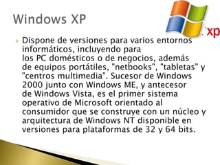    Dispone de versiones para varios entornos
    informáticos, incluyendo para
    los PC domésticos o de negocios, además
    de equipos portátiles, "netbooks", "tabletas" y
    "centros multimedia". Sucesor de Windows
    2000 junto con Windows ME, y antecesor
    de Windows Vista, es el primer sistema
    operativo de Microsoft orientado al
    consumidor que se construye con un núcleo y
    arquitectura de Windows NT disponible en
    versiones para plataformas de 32 y 64 bits.
 
