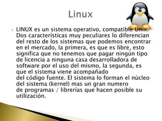    LINUX es un sistema operativo, compatible Unix.
    Dos características muy peculiares lo diferencian
    del resto de los sistemas que podemos encontrar
    en el mercado, la primera, es que es libre, esto
    significa que no tenemos que pagar ningún tipo
    de licencia a ninguna casa desarrolladora de
    software por el uso del mismo, la segunda, es
    que el sistema viene acompañado
    del código fuente. El sistema lo forman el núcleo
    del sistema (kernel) mas un gran numero
    de programas / librerías que hacen posible su
    utilización.
 