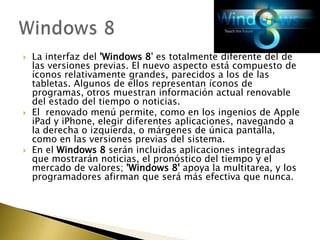    La interfaz del 'Windows 8' es totalmente diferente del de
    las versiones previas. El nuevo aspecto está compuesto de
    íconos relativamente grandes, parecidos a los de las
    tabletas. Algunos de ellos representan íconos de
    programas, otros muestran información actual renovable
    del estado del tiempo o noticias.
   El renovado menú permite, como en los ingenios de Apple
    iPad y iPhone, elegir diferentes aplicaciones, navegando a
    la derecha o izquierda, o márgenes de única pantalla,
    como en las versiones previas del sistema.
   En el Windows 8 serán incluidas aplicaciones integradas
    que mostrarán noticias, el pronóstico del tiempo y el
    mercado de valores; 'Windows 8' apoya la multitarea, y los
    programadores afirman que será más efectiva que nunca.
 