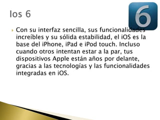    Con su interfaz sencilla, sus funcionalidades
    increíbles y su sólida estabilidad, el iOS es la
    base del iPhone, iPad e iPod touch. Incluso
    cuando otros intentan estar a la par, tus
    dispositivos Apple están años por delante,
    gracias a las tecnologías y las funcionalidades
    integradas en iOS.
 
