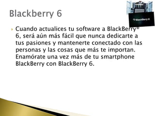    Cuando actualices tu software a BlackBerry®
    6, será aún más fácil que nunca dedicarte a
    tus pasiones y mantenerte conectado con las
    personas y las cosas que más te importan.
    Enamórate una vez más de tu smartphone
    BlackBerry con BlackBerry 6.
 