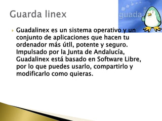    Guadalinex es un sistema operativo y un
    conjunto de aplicaciones que hacen tu
    ordenador más útll, potente y seguro.
    Impulsado por la Junta de Andalucía,
    Guadalinex está basado en Software Libre,
    por lo que puedes usarlo, compartirlo y
    modificarlo como quieras.
 