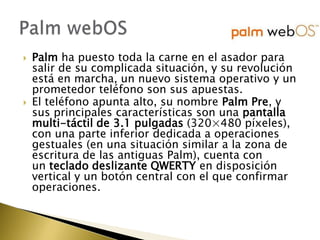    Palm ha puesto toda la carne en el asador para
    salir de su complicada situación, y su revolución
    está en marcha, un nuevo sistema operativo y un
    prometedor teléfono son sus apuestas.
   El teléfono apunta alto, su nombre Palm Pre, y
    sus principales características son una pantalla
    multi-táctil de 3.1 pulgadas (320×480 píxeles),
    con una parte inferior dedicada a operaciones
    gestuales (en una situación similar a la zona de
    escritura de las antiguas Palm), cuenta con
    un teclado deslizante QWERTY en disposición
    vertical y un botón central con el que confirmar
    operaciones.
 