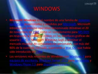 WINDOWS
• Microsoft Windows es el nombre de una familia de sistemas
  operativos desarrollados y vendidos por Microsoft. Microsoft
  introdujo un entorno operativo denominado Windows el 20
  de noviembre de 1985 como un complemento para MS-DOS
  en respuesta al creciente interés en las interfaces gráficas de
  usuario (GUI).[1] Microsoft Windows llegó a dominar el
  mercado mundial de computadoras personales, con más del
  90% de la cuota de mercado, superando a Mac OS, que había
  sido introducido en 1984.
• Las versiones más recientes de Windows son Windows 7 para
  equipos de escritorio, Windows Server 2012 para servidores y
  Windows Phone 7.5 para dispositivos móviles.
 