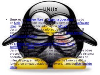 LINUX
• Linux es un núcleo libre de sistema operativo basado
  en Unix.3 Es uno de los principales ejemplos de software
  libre. Linux está licenciado bajo la GPL v2 y está
  desarrollado por colaboradores de todo el mundo. El
  desarrollo del día a día tiene lugar en la Linux Kernel
  Mailing List Archive
• El núcleo Linux fue concebido por el entonces estudiante
  de ciencias de la computación finlandés, Linus
  Torvalds, en 1991. Linux consiguió rápidamente
  desarrolladores y usuarios que adoptaron códigos de otros
  proyectos de software libre para su uso en el nuevo sistema
  operativo. El núcleo Linux ha recibido contribuciones de
  miles de programadores. Normalmente Linux se utiliza
  junto a un empaquetado de software, llamadodistribución
  Linux.
 