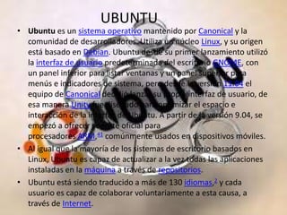 UBUNTU
• Ubuntu es un sistema operativo mantenido por Canonical y la
  comunidad de desarrolladores. Utiliza un núcleo Linux, y su origen
  está basado en Debian. Ubuntu desde su primer lanzamiento utilizó
  la interfaz de usuario predeterminada del escritorio GNOME, con
  un panel inferior para listar ventanas y un panel superior para
  menús e indicadores de sistema, pero desde la versión 11.04 el
  equipo de Canonical decidió lanzar su propia interfaz de usuario, de
  esa manera Unity fue diseñado para optimizar el espacio e
  interacción de la interfaz de Ubuntu. A partir de la versión 9.04, se
  empezó a ofrecer soporte oficial para
  procesadores ARM,41 comúnmente usados en dispositivos móviles.
• Al igual que la mayoría de los sistemas de escritorio basados en
  Linux, Ubuntu es capaz de actualizar a la vez todas las aplicaciones
  instaladas en la máquina a través de repositorios.
• Ubuntu está siendo traducido a más de 130 idiomas,2 y cada
  usuario es capaz de colaborar voluntariamente a esta causa, a
  través de Internet.
 